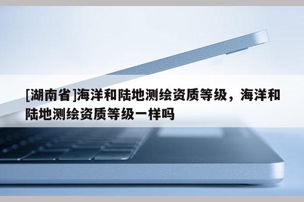 [湖南省]海洋和陸地測繪資質(zhì)等級，海洋和陸地測繪資質(zhì)等級一樣嗎