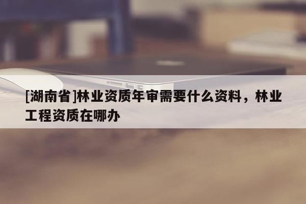 [湖南省]林業(yè)資質(zhì)年審需要什么資料，林業(yè)工程資質(zhì)在哪辦