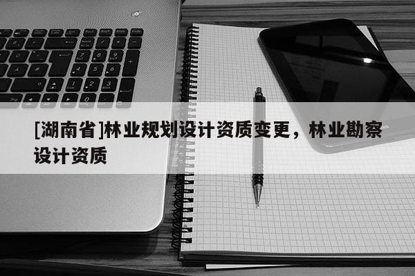 [湖南省]林業(yè)規(guī)劃設(shè)計資質(zhì)變更，林業(yè)勘察設(shè)計資質(zhì)