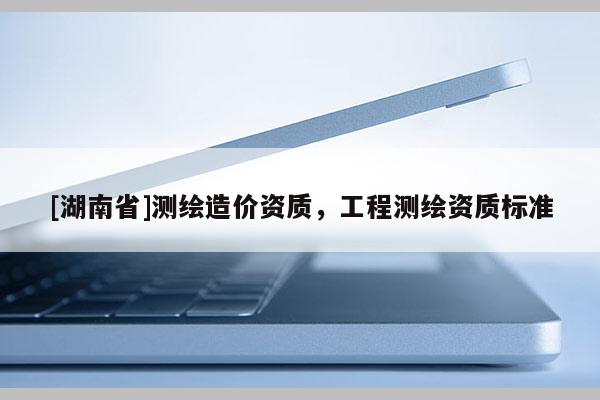 [湖南省]測(cè)繪造價(jià)資質(zhì)，工程測(cè)繪資質(zhì)標(biāo)準(zhǔn)