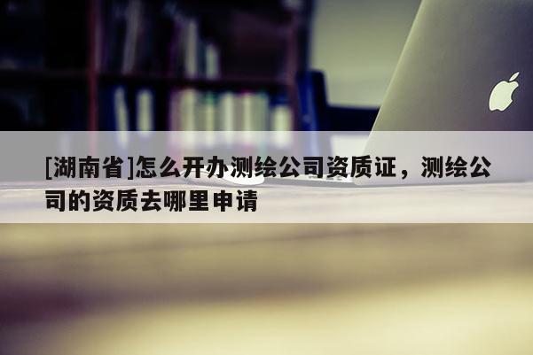 [湖南省]怎么開辦測(cè)繪公司資質(zhì)證，測(cè)繪公司的資質(zhì)去哪里申請(qǐng)