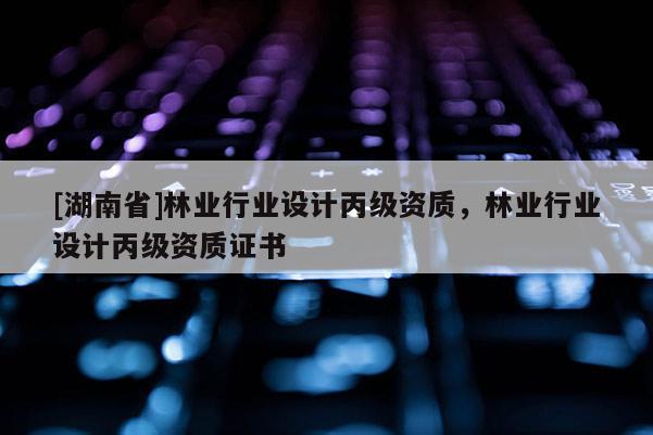 [湖南省]林業(yè)行業(yè)設(shè)計(jì)丙級資質(zhì)，林業(yè)行業(yè)設(shè)計(jì)丙級資質(zhì)證書