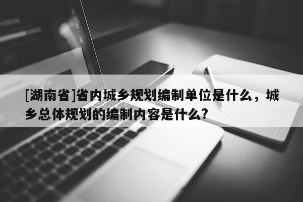 [湖南省]省內(nèi)城鄉(xiāng)規(guī)劃編制單位是什么，城鄉(xiāng)總體規(guī)劃的編制內(nèi)容是什么?