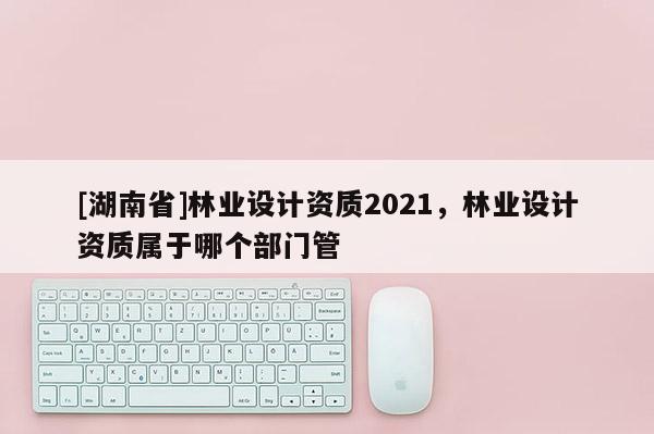 [湖南省]林業(yè)設(shè)計資質(zhì)2021，林業(yè)設(shè)計資質(zhì)屬于哪個部門管