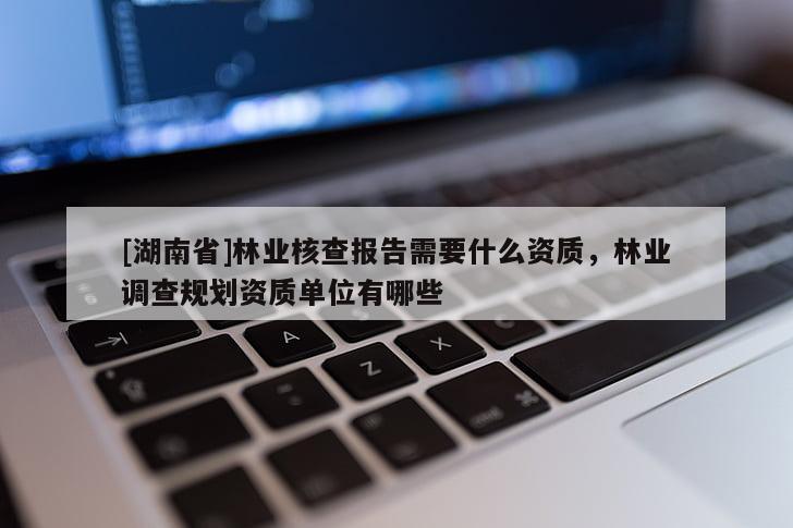 [湖南省]林業(yè)核查報(bào)告需要什么資質(zhì)，林業(yè)調(diào)查規(guī)劃資質(zhì)單位有哪些