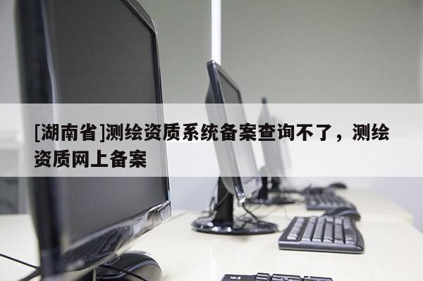 [湖南省]測繪資質(zhì)系統(tǒng)備案查詢不了，測繪資質(zhì)網(wǎng)上備案