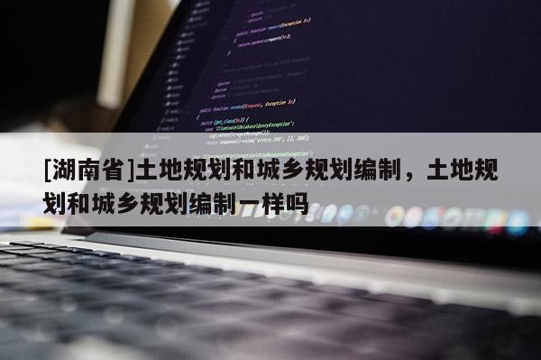 [湖南省]土地規(guī)劃和城鄉(xiāng)規(guī)劃編制，土地規(guī)劃和城鄉(xiāng)規(guī)劃編制一樣嗎