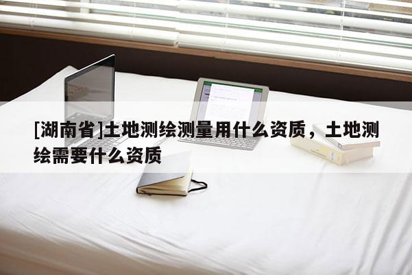 [湖南省]土地測(cè)繪測(cè)量用什么資質(zhì)，土地測(cè)繪需要什么資質(zhì)