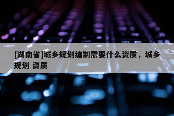 [湖南省]城鄉(xiāng)規(guī)劃編制需要什么資質(zhì)，城鄉(xiāng)規(guī)劃 資質(zhì)