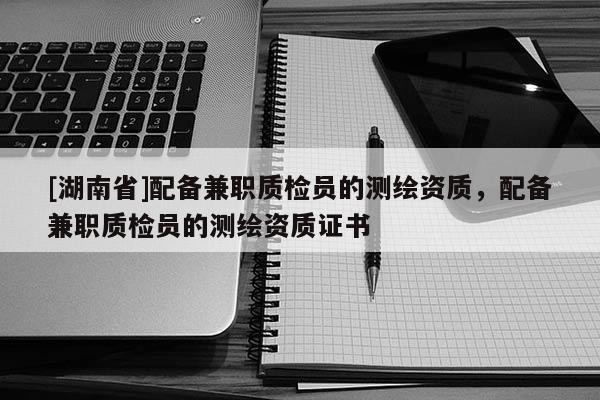 [湖南省]配備兼職質(zhì)檢員的測繪資質(zhì)，配備兼職質(zhì)檢員的測繪資質(zhì)證書