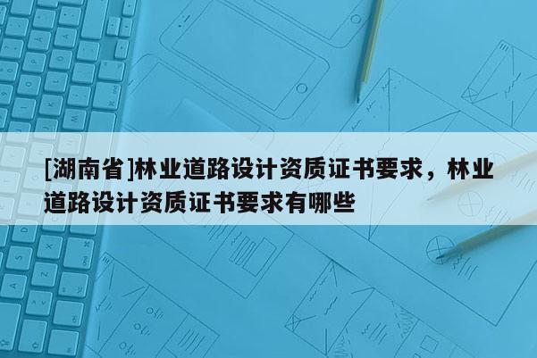 [湖南省]林業(yè)道路設(shè)計(jì)資質(zhì)證書要求，林業(yè)道路設(shè)計(jì)資質(zhì)證書要求有哪些