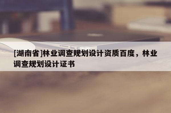 [湖南省]林業(yè)調(diào)查規(guī)劃設(shè)計資質(zhì)百度，林業(yè)調(diào)查規(guī)劃設(shè)計證書