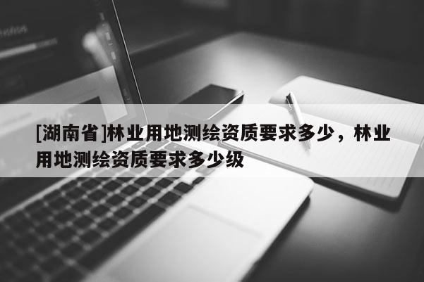 [湖南省]林業(yè)用地測繪資質(zhì)要求多少，林業(yè)用地測繪資質(zhì)要求多少級