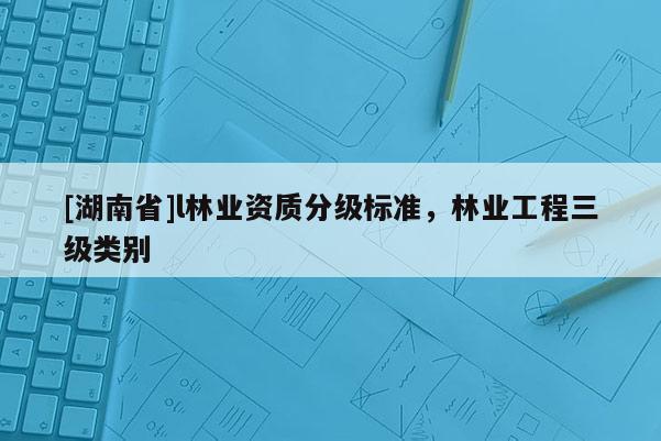 [湖南省]l林業(yè)資質(zhì)分級(jí)標(biāo)準(zhǔn)，林業(yè)工程三級(jí)類別