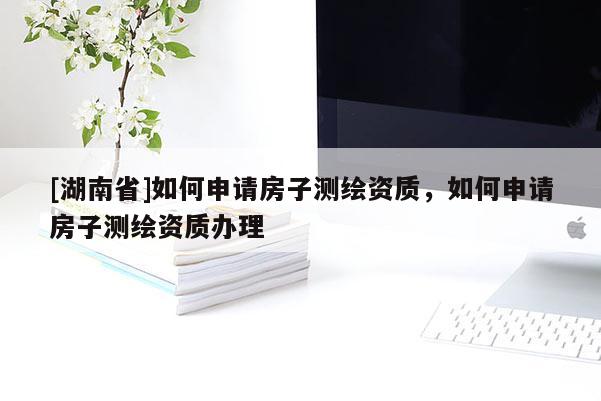 [湖南省]如何申請(qǐng)房子測(cè)繪資質(zhì)，如何申請(qǐng)房子測(cè)繪資質(zhì)辦理