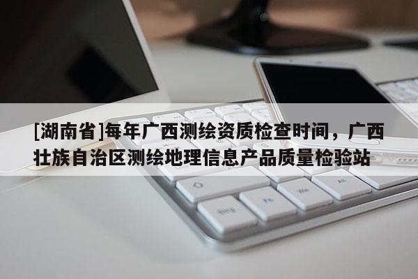 [湖南省]每年廣西測(cè)繪資質(zhì)檢查時(shí)間，廣西壯族自治區(qū)測(cè)繪地理信息產(chǎn)品質(zhì)量檢驗(yàn)站