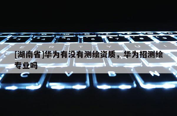 [湖南省]華為有沒(méi)有測(cè)繪資質(zhì)，華為招測(cè)繪專(zhuān)業(yè)嗎