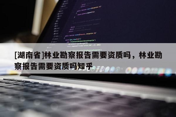 [湖南省]林業(yè)勘察報(bào)告需要資質(zhì)嗎，林業(yè)勘察報(bào)告需要資質(zhì)嗎知乎