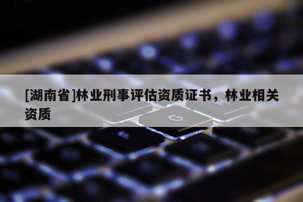 [湖南省]林業(yè)刑事評估資質(zhì)證書，林業(yè)相關(guān)資質(zhì)