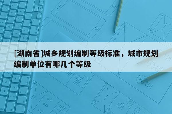 [湖南省]城鄉(xiāng)規(guī)劃編制等級(jí)標(biāo)準(zhǔn)，城市規(guī)劃編制單位有哪幾個(gè)等級(jí)