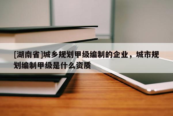 [湖南省]城鄉(xiāng)規(guī)劃甲級(jí)編制的企業(yè)，城市規(guī)劃編制甲級(jí)是什么資質(zhì)