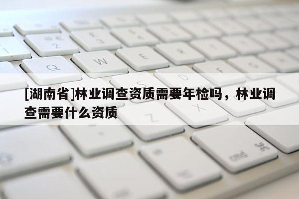 [湖南省]林業(yè)調(diào)查資質(zhì)需要年檢嗎，林業(yè)調(diào)查需要什么資質(zhì)