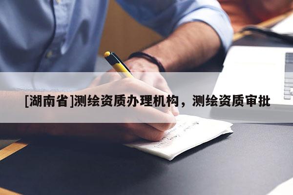 [湖南省]測繪資質(zhì)辦理機構(gòu)，測繪資質(zhì)審批