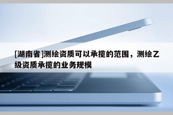 [湖南省]測繪資質(zhì)可以承攬的范圍，測繪乙級資質(zhì)承攬的業(yè)務(wù)規(guī)模