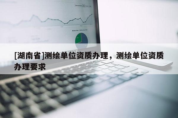 [湖南省]測繪單位資質(zhì)辦理，測繪單位資質(zhì)辦理要求