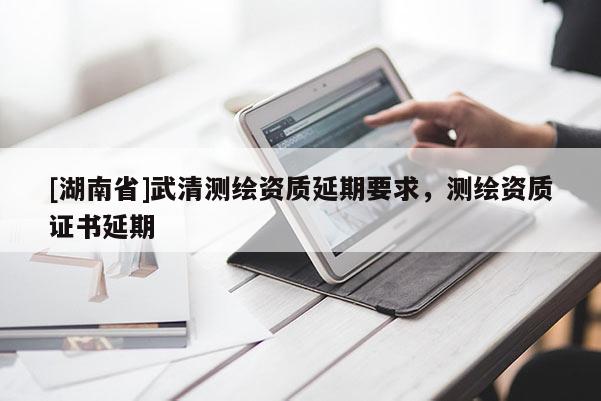 [湖南省]武清測繪資質(zhì)延期要求，測繪資質(zhì)證書延期