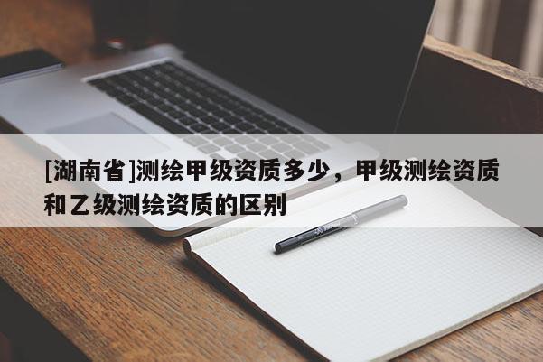 [湖南省]測(cè)繪甲級(jí)資質(zhì)多少，甲級(jí)測(cè)繪資質(zhì)和乙級(jí)測(cè)繪資質(zhì)的區(qū)別