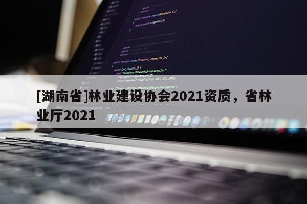 [湖南省]林業(yè)建設(shè)協(xié)會2021資質(zhì)，省林業(yè)廳2021