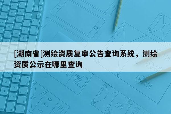 [湖南省]測(cè)繪資質(zhì)復(fù)審公告查詢系統(tǒng)，測(cè)繪資質(zhì)公示在哪里查詢