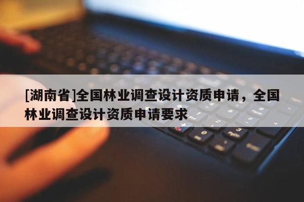 [湖南省]全國林業(yè)調(diào)查設(shè)計(jì)資質(zhì)申請，全國林業(yè)調(diào)查設(shè)計(jì)資質(zhì)申請要求