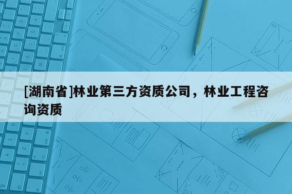 [湖南省]林業(yè)第三方資質(zhì)公司，林業(yè)工程咨詢資質(zhì)