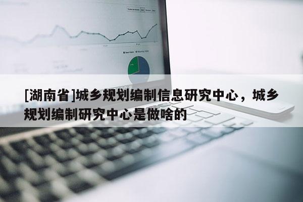 [湖南省]城鄉(xiāng)規(guī)劃編制信息研究中心，城鄉(xiāng)規(guī)劃編制研究中心是做啥的