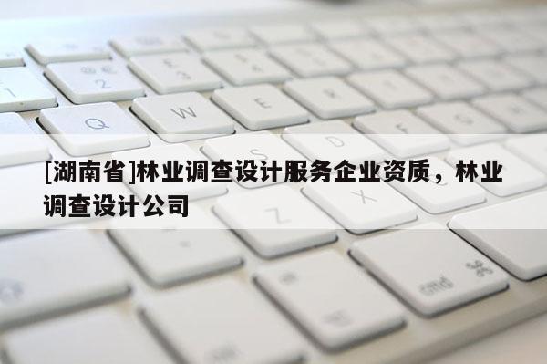 [湖南省]林業(yè)調(diào)查設(shè)計(jì)服務(wù)企業(yè)資質(zhì)，林業(yè)調(diào)查設(shè)計(jì)公司