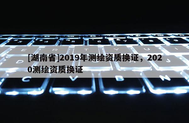 [湖南省]2019年測繪資質(zhì)換證，2020測繪資質(zhì)換證