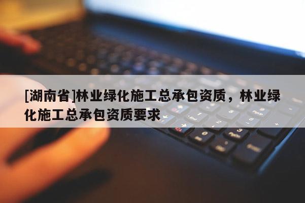 [湖南省]林業(yè)綠化施工總承包資質(zhì)，林業(yè)綠化施工總承包資質(zhì)要求