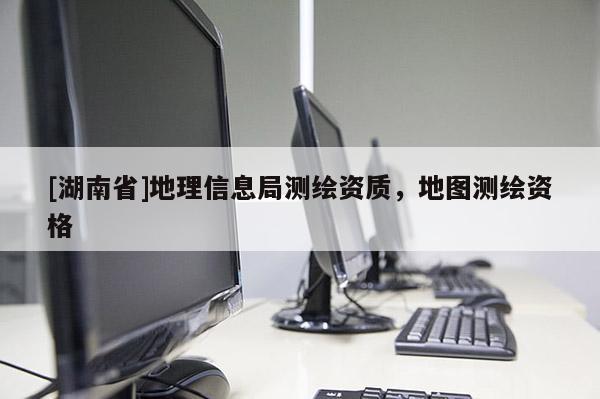 [湖南省]地理信息局測繪資質，地圖測繪資格