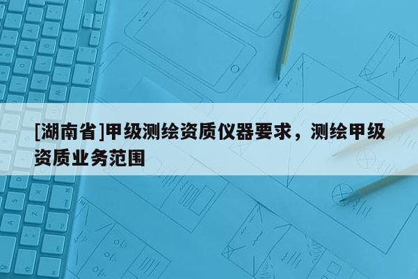 [湖南省]甲級(jí)測(cè)繪資質(zhì)儀器要求，測(cè)繪甲級(jí)資質(zhì)業(yè)務(wù)范圍