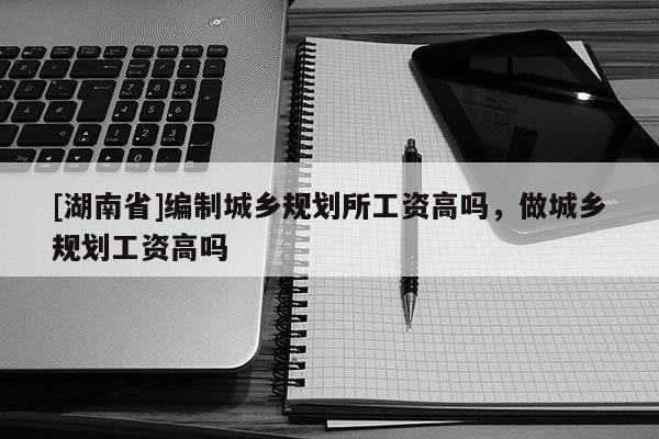 [湖南省]編制城鄉(xiāng)規(guī)劃所工資高嗎，做城鄉(xiāng)規(guī)劃工資高嗎