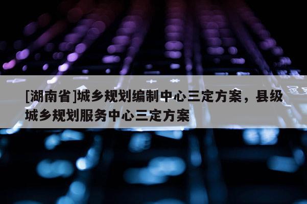 [湖南省]城鄉(xiāng)規(guī)劃編制中心三定方案，縣級城鄉(xiāng)規(guī)劃服務中心三定方案