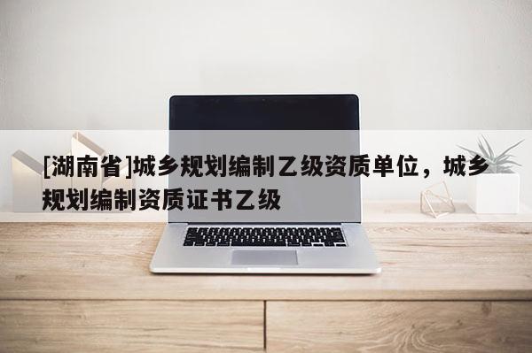 [湖南省]城鄉(xiāng)規(guī)劃編制乙級(jí)資質(zhì)單位，城鄉(xiāng)規(guī)劃編制資質(zhì)證書(shū)乙級(jí)