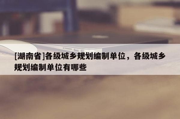[湖南省]各級城鄉(xiāng)規(guī)劃編制單位，各級城鄉(xiāng)規(guī)劃編制單位有哪些