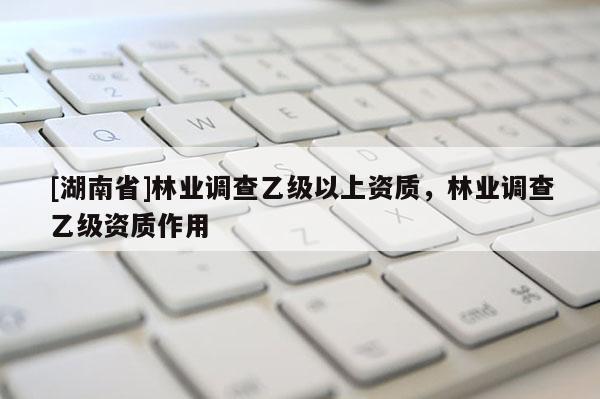 [湖南省]林業(yè)調(diào)查乙級以上資質(zhì)，林業(yè)調(diào)查乙級資質(zhì)作用