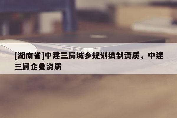 [湖南省]中建三局城鄉(xiāng)規(guī)劃編制資質(zhì)，中建三局企業(yè)資質(zhì)