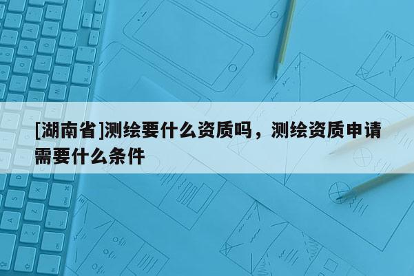 [湖南省]測繪要什么資質(zhì)嗎，測繪資質(zhì)申請需要什么條件