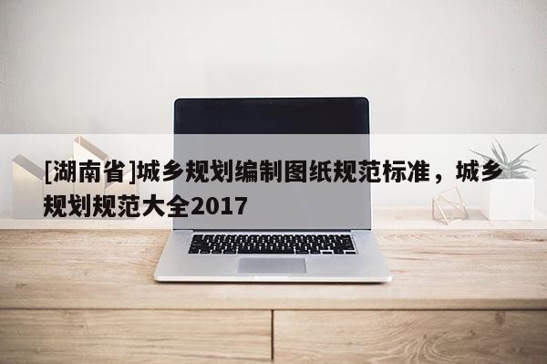 [湖南省]城鄉(xiāng)規(guī)劃編制圖紙規(guī)范標(biāo)準(zhǔn)，城鄉(xiāng)規(guī)劃規(guī)范大全2017