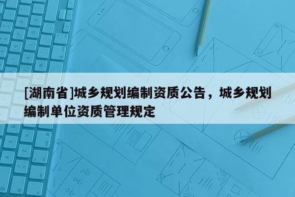 [湖南省]城鄉(xiāng)規(guī)劃編制資質(zhì)公告，城鄉(xiāng)規(guī)劃編制單位資質(zhì)管理規(guī)定